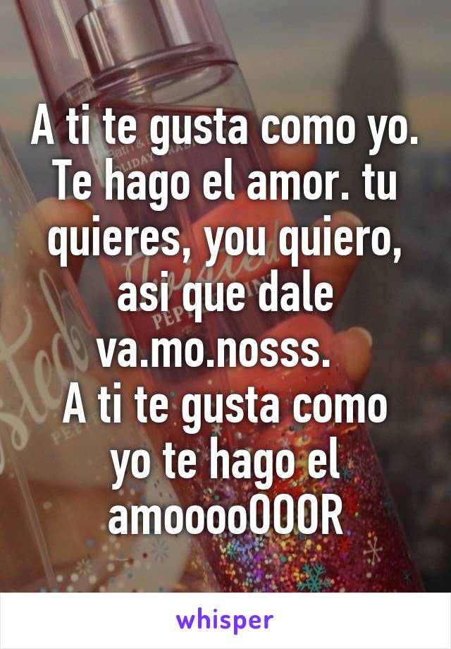 A ti te gusta como yo. Te hago el amor. tu quieres, you quiero, asi que dale va.mo.nosss.  
A ti te gusta como yo te hago el amooooOOOR