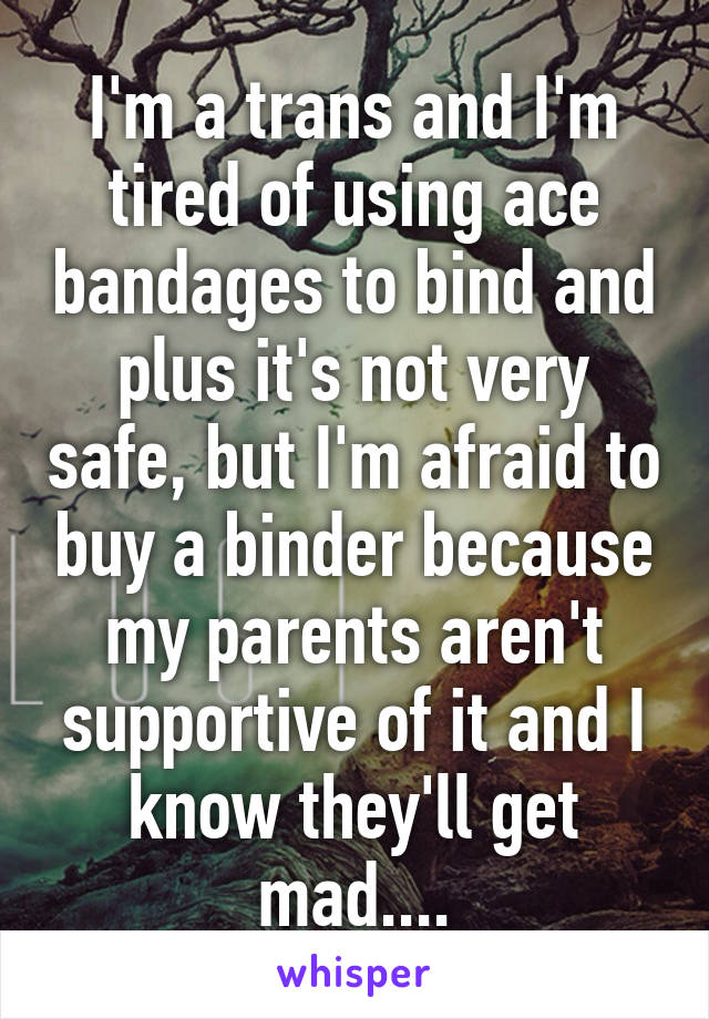 I'm a trans and I'm tired of using ace bandages to bind and plus it's not very safe, but I'm afraid to buy a binder because my parents aren't supportive of it and I know they'll get mad....