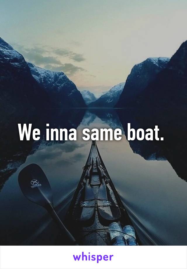 We inna same boat. 