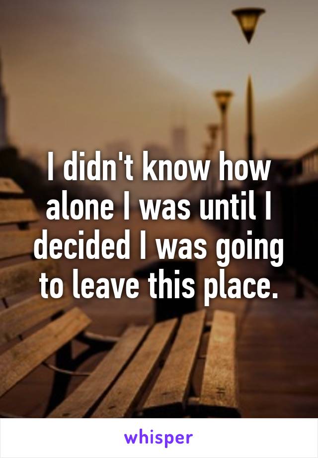 I didn't know how alone I was until I decided I was going to leave this place.