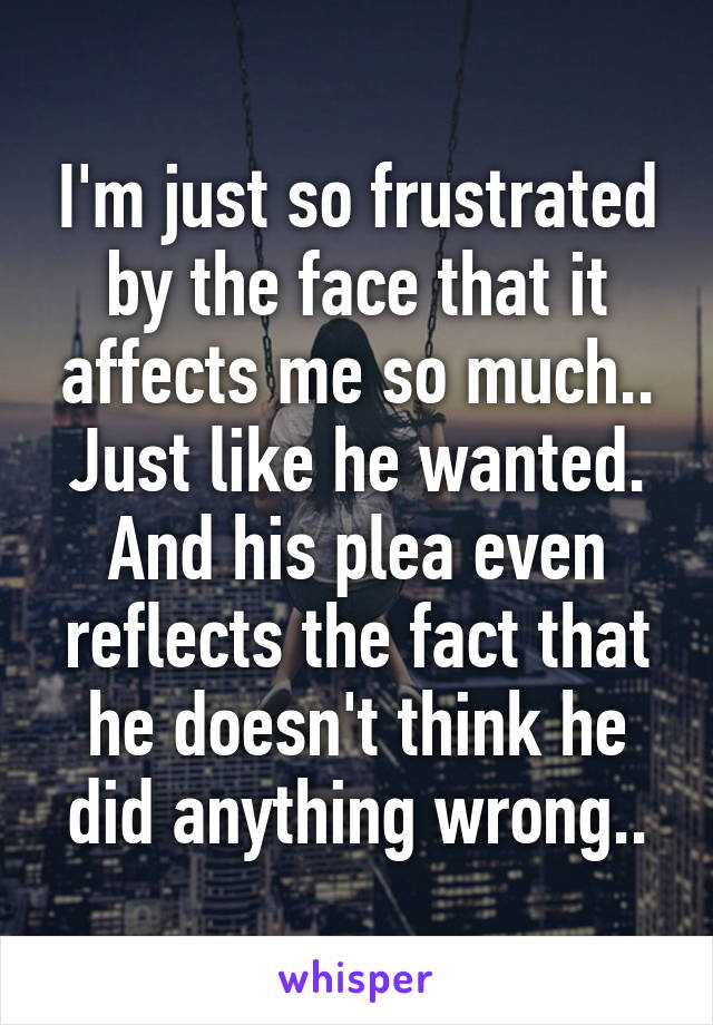 I'm just so frustrated by the face that it affects me so much.. Just like he wanted. And his plea even reflects the fact that he doesn't think he did anything wrong..