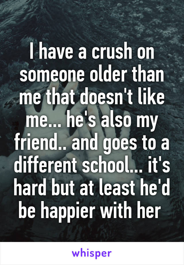 I have a crush on someone older than me that doesn't like me... he's also my friend.. and goes to a different school... it's hard but at least he'd be happier with her 