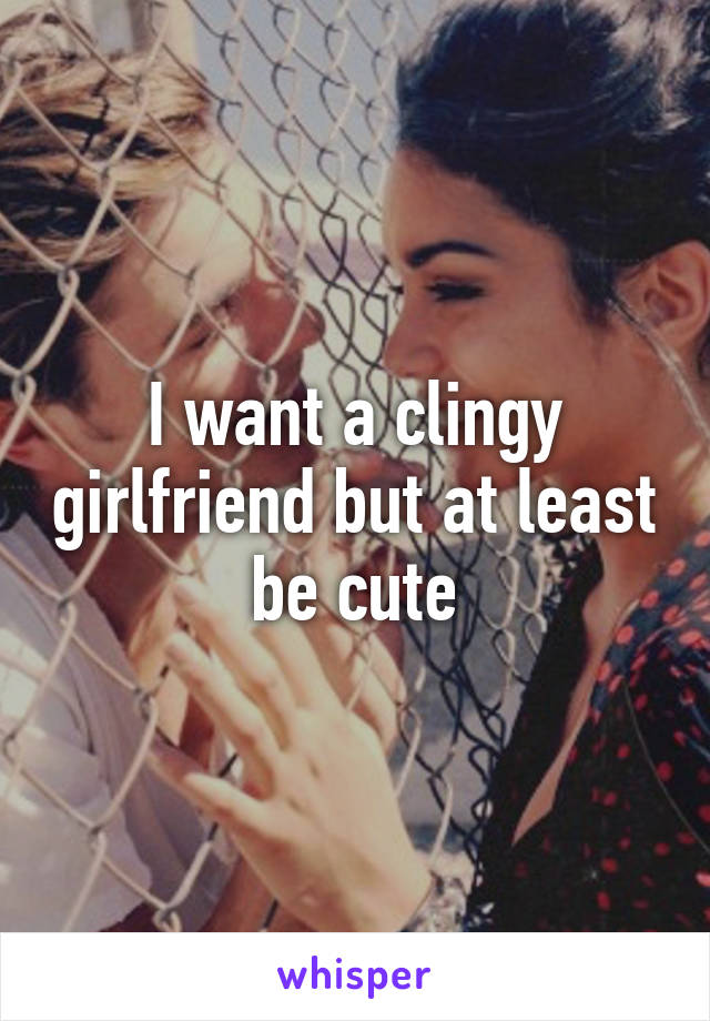 I want a clingy girlfriend but at least be cute