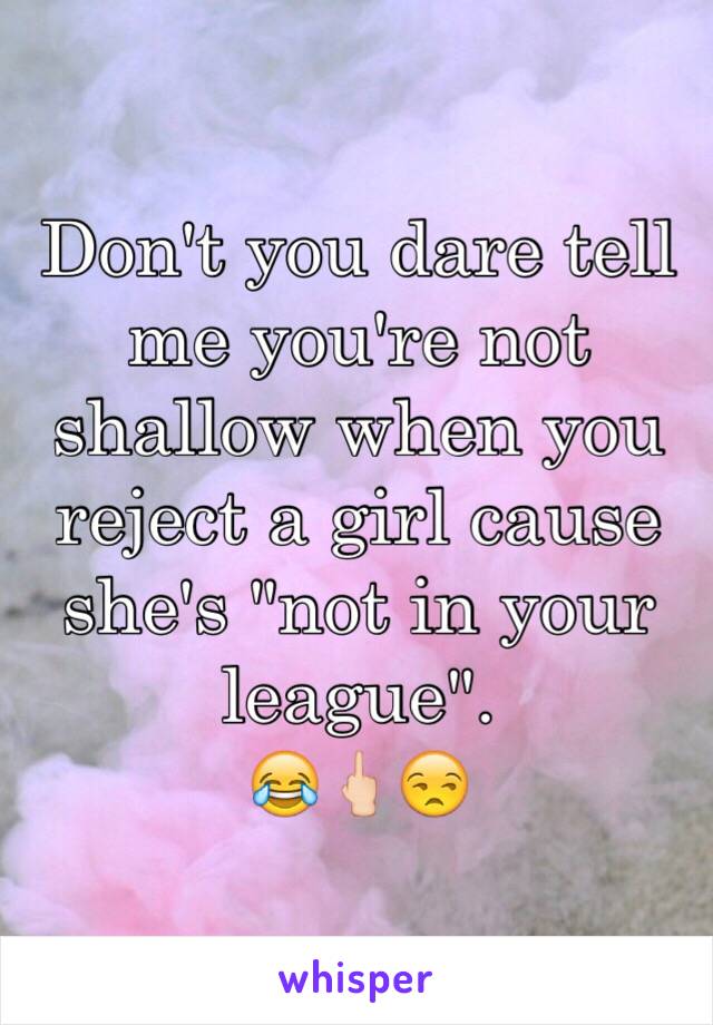 Don't you dare tell me you're not shallow when you reject a girl cause she's "not in your league". 
😂🖕🏻😒