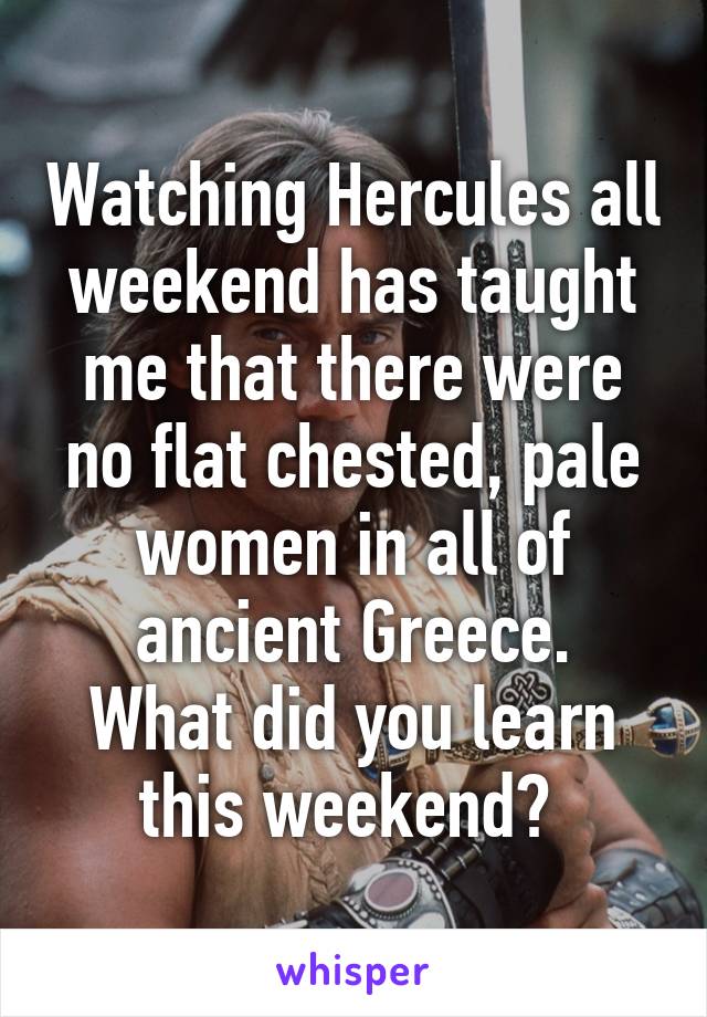 Watching Hercules all weekend has taught me that there were no flat chested, pale women in all of ancient Greece.
What did you learn this weekend? 