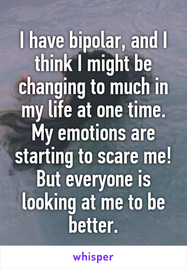 I have bipolar, and I think I might be changing to much in my life at one time. My emotions are starting to scare me! But everyone is looking at me to be better.