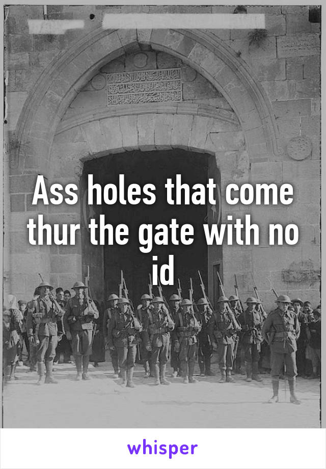 Ass holes that come thur the gate with no id