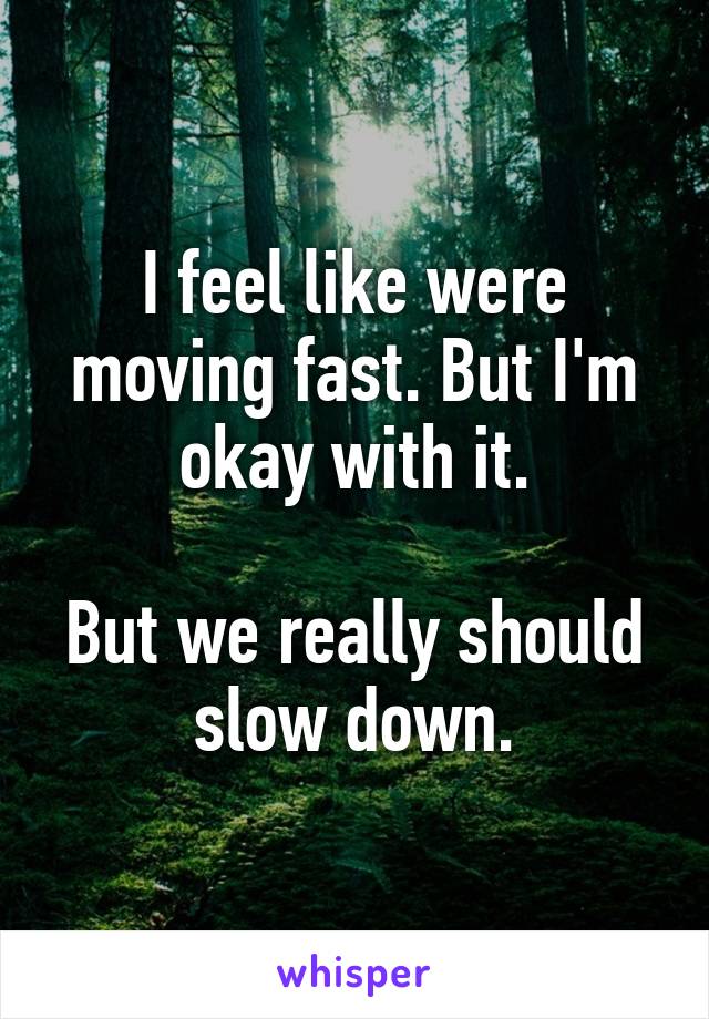 I feel like were moving fast. But I'm okay with it.

But we really should slow down.