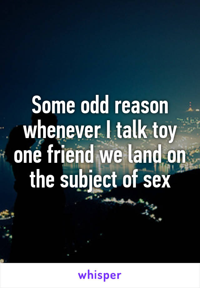 Some odd reason whenever I talk toy one friend we land on the subject of sex