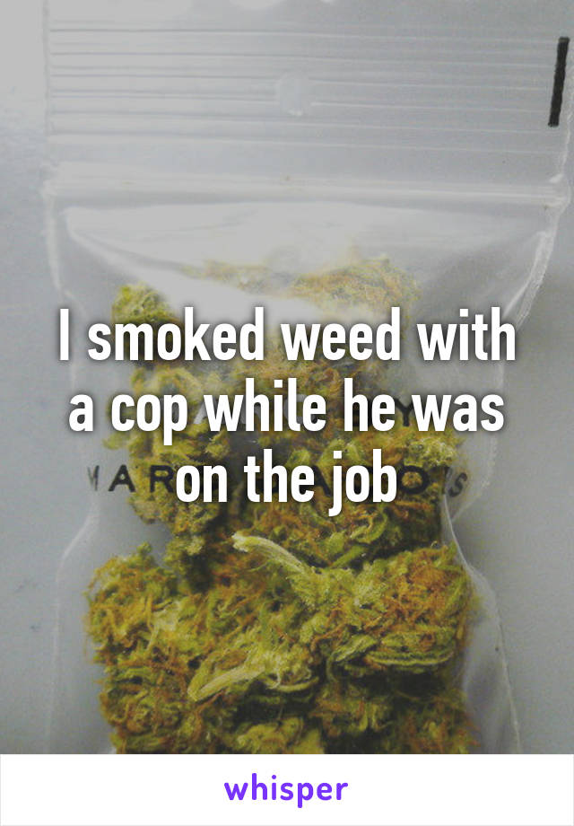 I smoked weed with a cop while he was on the job