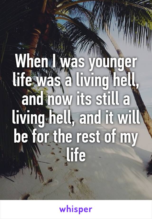 When I was younger life was a living hell, and now its still a living hell, and it will be for the rest of my life