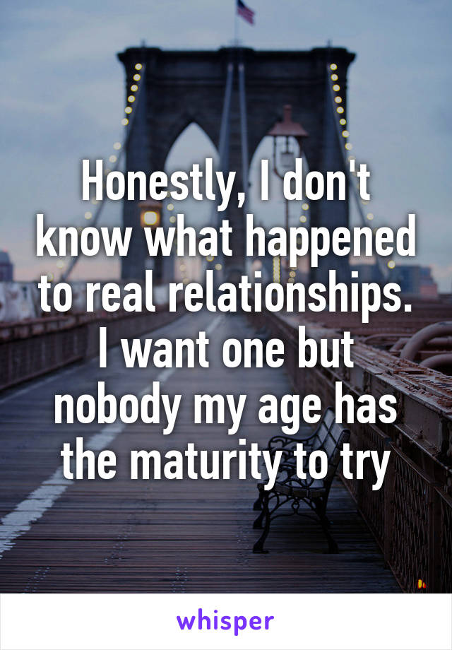 Honestly, I don't know what happened to real relationships. I want one but nobody my age has the maturity to try