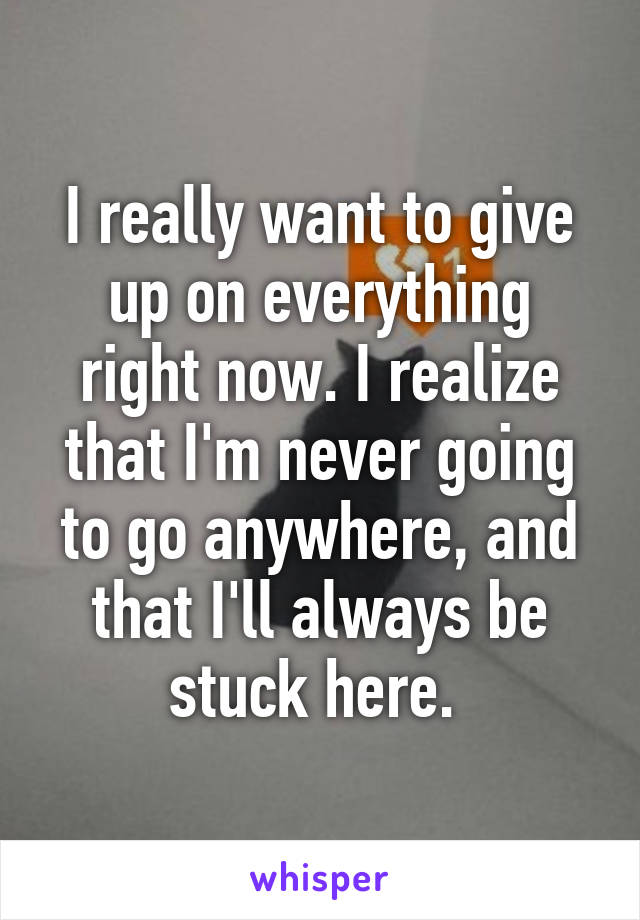 I really want to give up on everything right now. I realize that I'm never going to go anywhere, and that I'll always be stuck here. 