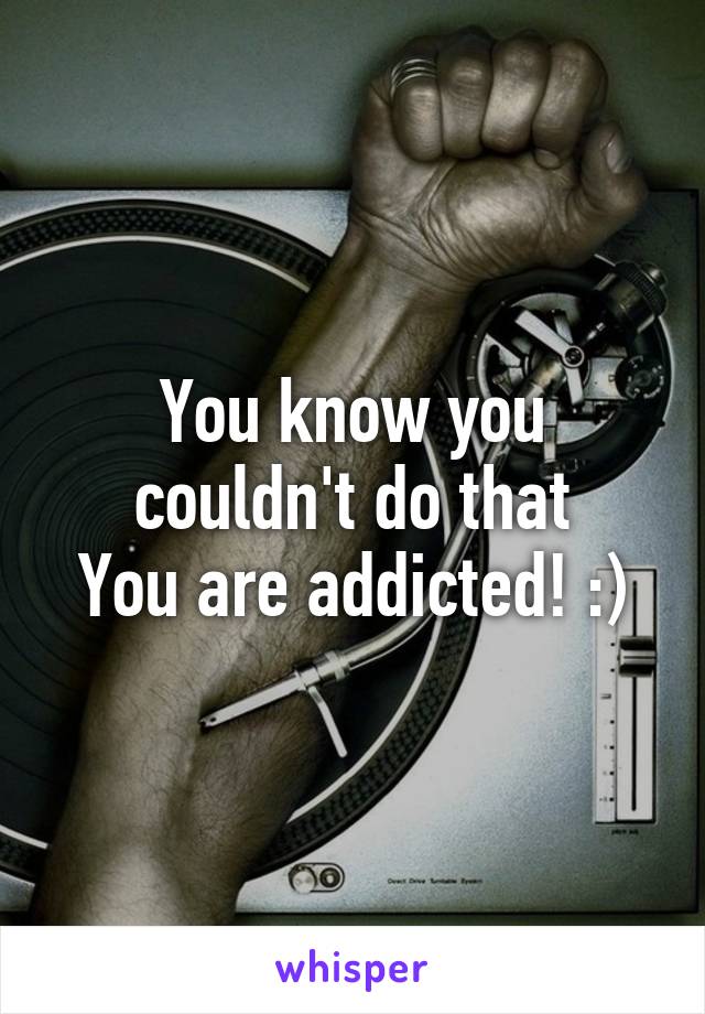 You know you couldn't do that
You are addicted! :)