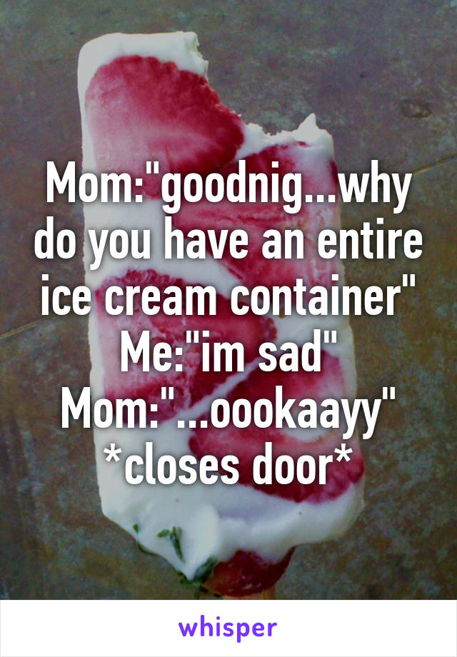 Mom:"goodnig...why do you have an entire ice cream container"
Me:"im sad"
Mom:"...oookaayy"
*closes door*