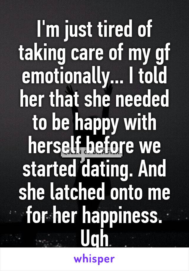 I'm just tired of taking care of my gf emotionally... I told her that she needed to be happy with herself before we started dating. And she latched onto me for her happiness. Ugh