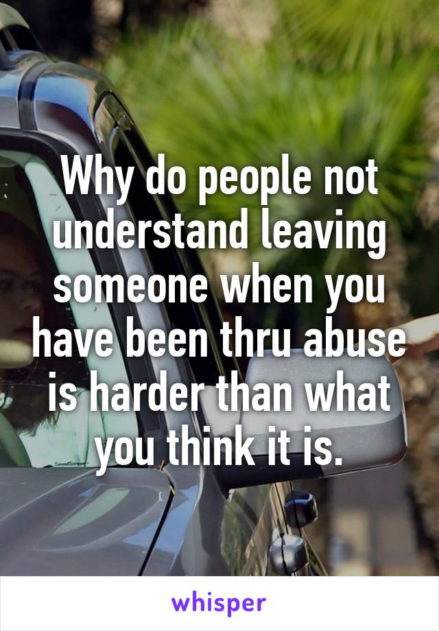 Why do people not understand leaving someone when you have been thru abuse is harder than what you think it is.