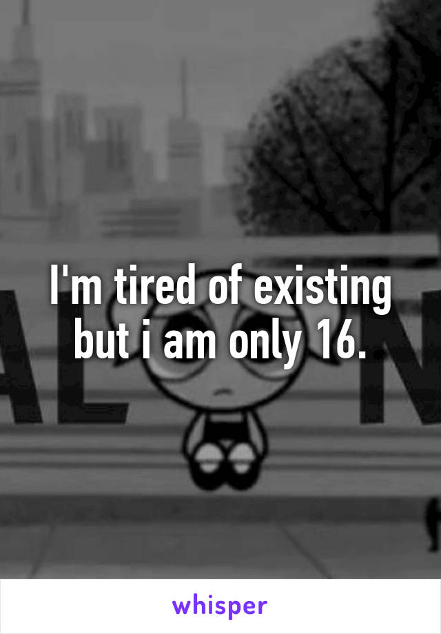 I'm tired of existing but i am only 16.