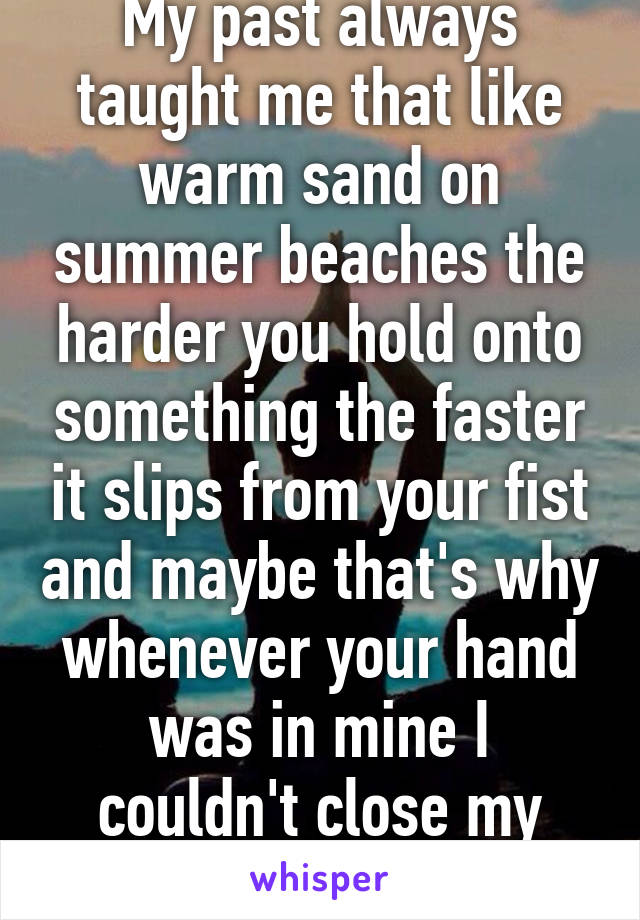 My past always taught me that like warm sand on summer beaches the harder you hold onto something the faster it slips from your fist and maybe that's why whenever your hand was in mine I couldn't close my hand