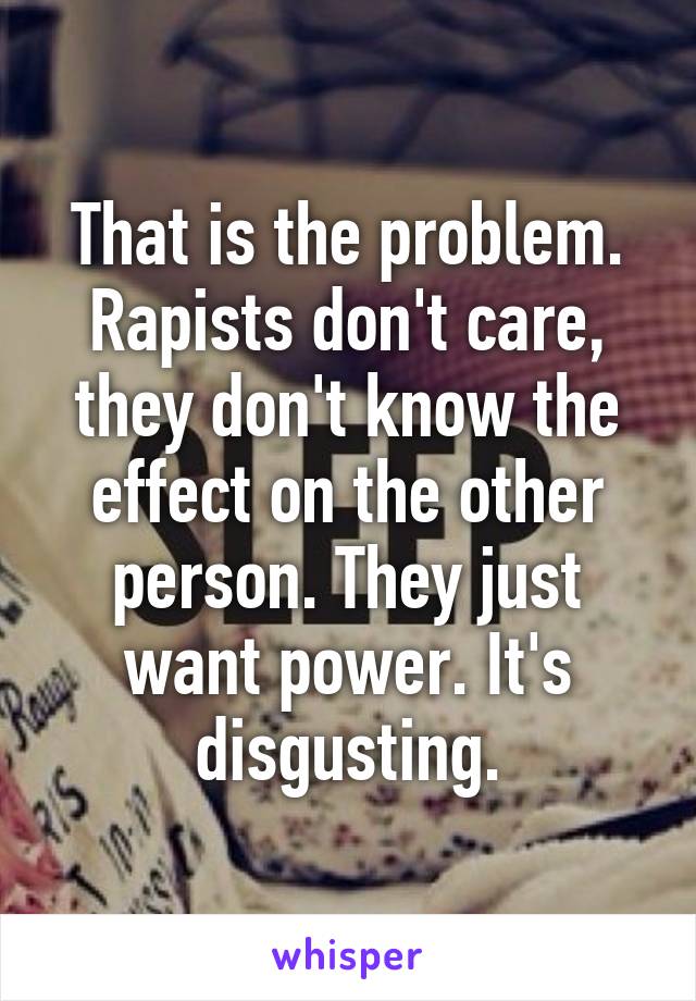 That is the problem. Rapists don't care, they don't know the effect on the other person. They just want power. It's disgusting.