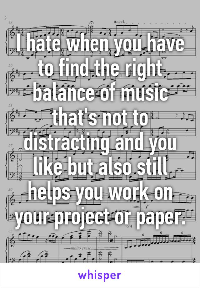 I hate when you have to find the right balance of music that's not to distracting and you like but also still helps you work on your project or paper. 