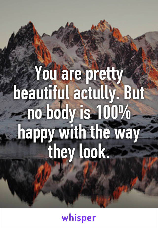 You are pretty beautiful actully. But no body is 100% happy with the way they look.