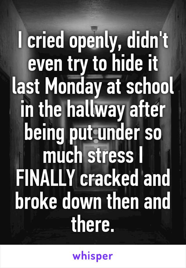 I cried openly, didn't even try to hide it last Monday at school in the hallway after being put under so much stress I FINALLY cracked and broke down then and there.