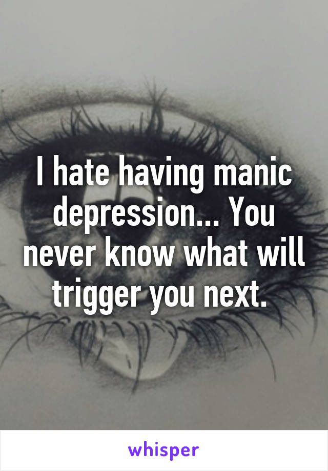 I hate having manic depression... You never know what will trigger you next. 