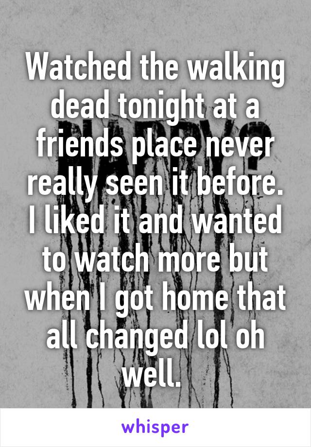 Watched the walking dead tonight at a friends place never really seen it before. I liked it and wanted to watch more but when I got home that all changed lol oh well. 