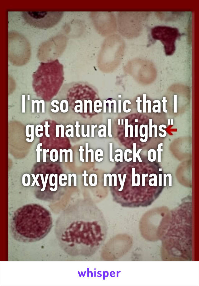 I'm so anemic that I get natural "highs" from the lack of oxygen to my brain 