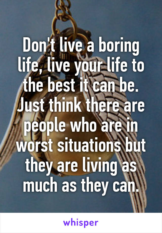 Don't live a boring life, live your life to the best it can be. Just think there are people who are in worst situations but they are living as much as they can.