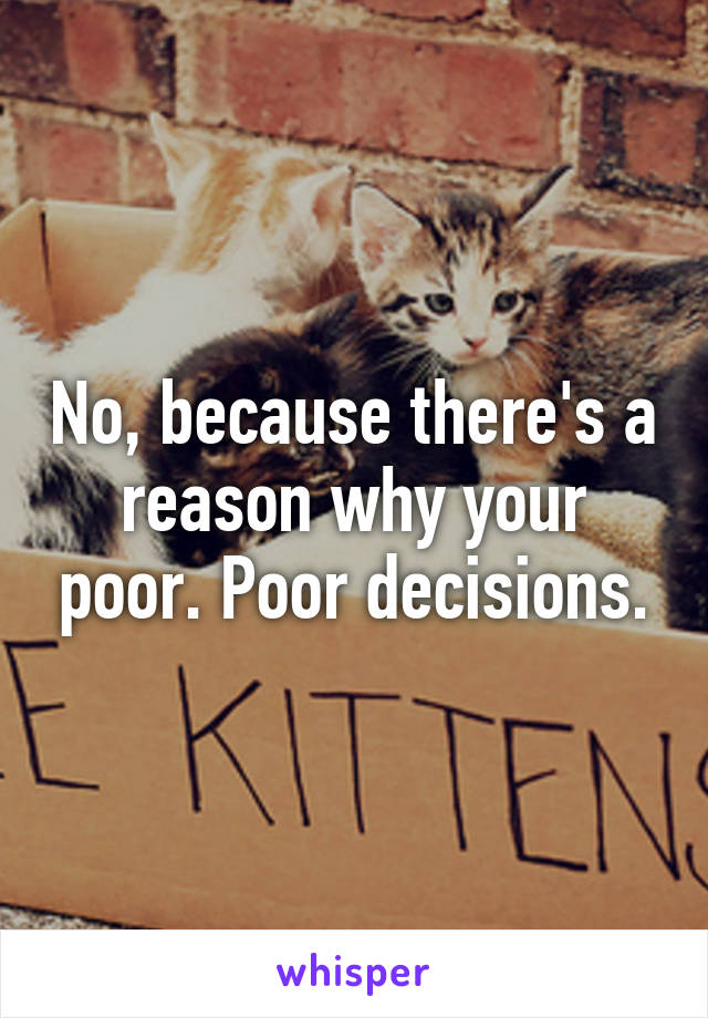 No, because there's a reason why your poor. Poor decisions.