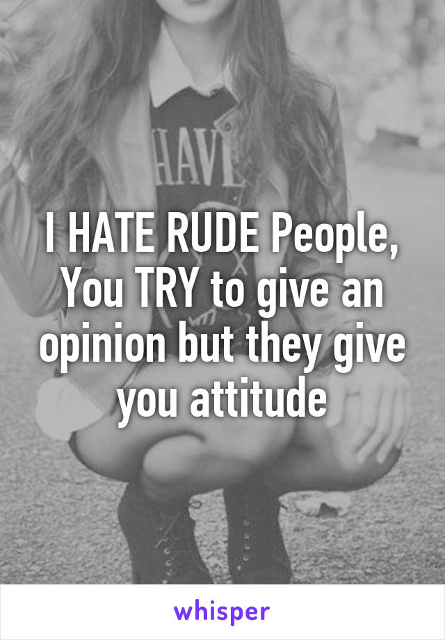 I HATE RUDE People, You TRY to give an opinion but they give you attitude