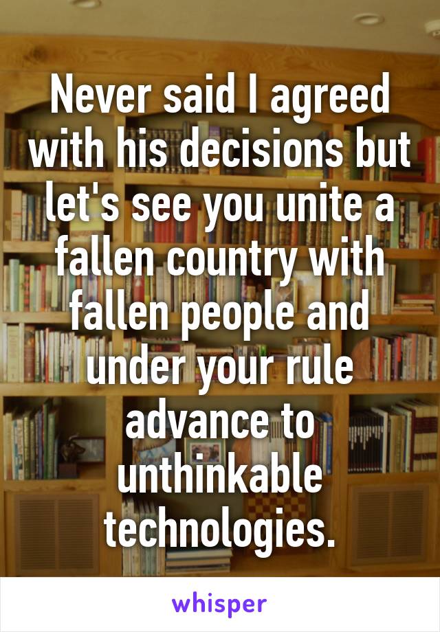 Never said I agreed with his decisions but let's see you unite a fallen country with fallen people and under your rule advance to unthinkable technologies.