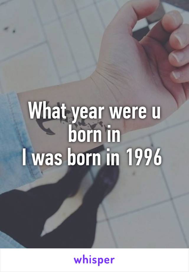 What year were u born in
I was born in 1996 