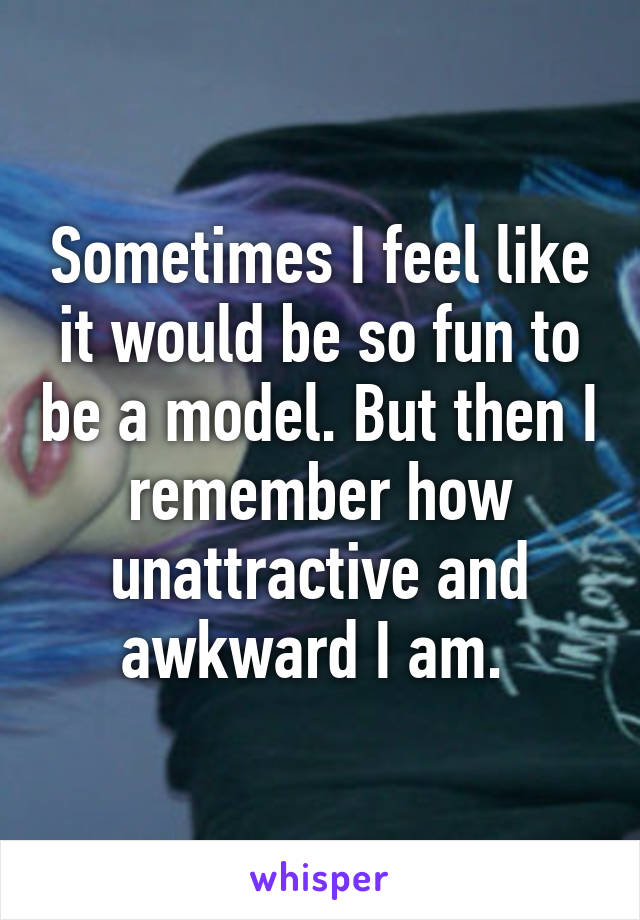 Sometimes I feel like it would be so fun to be a model. But then I remember how unattractive and awkward I am. 