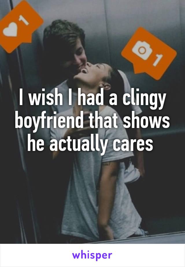 I wish I had a clingy boyfriend that shows he actually cares 
