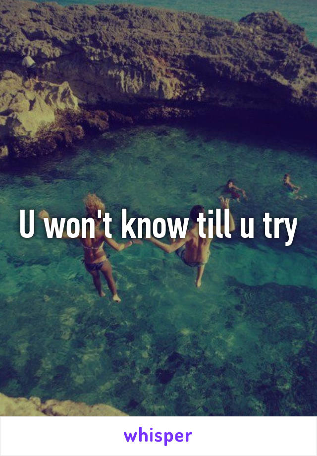 U won't know till u try