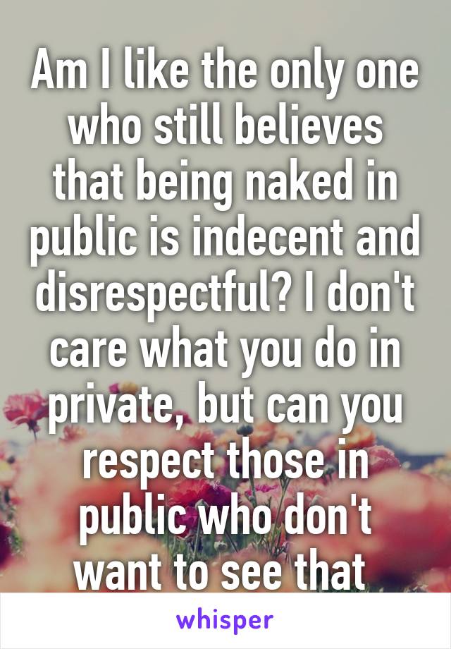 Am I like the only one who still believes that being naked in public is indecent and disrespectful? I don't care what you do in private, but can you respect those in public who don't want to see that 
