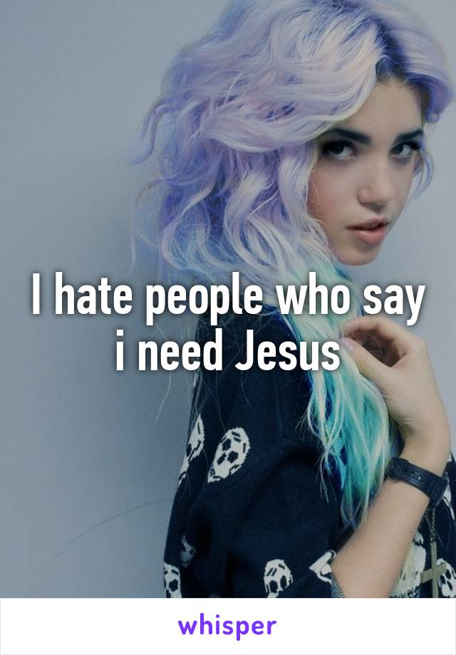 I hate people who say i need Jesus