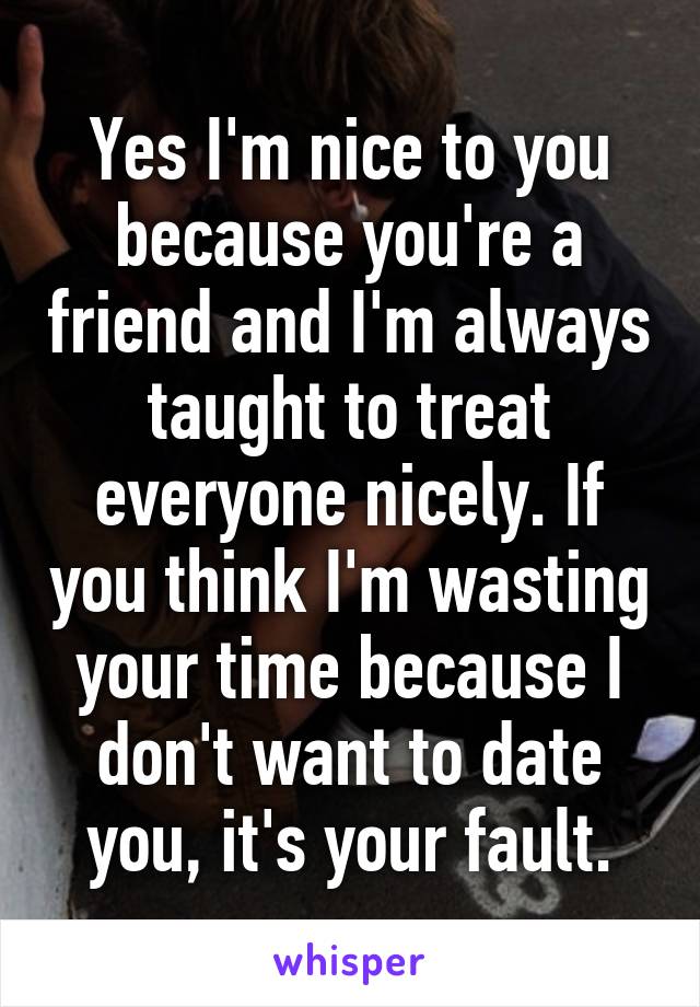 Yes I'm nice to you because you're a friend and I'm always taught to treat everyone nicely. If you think I'm wasting your time because I don't want to date you, it's your fault.