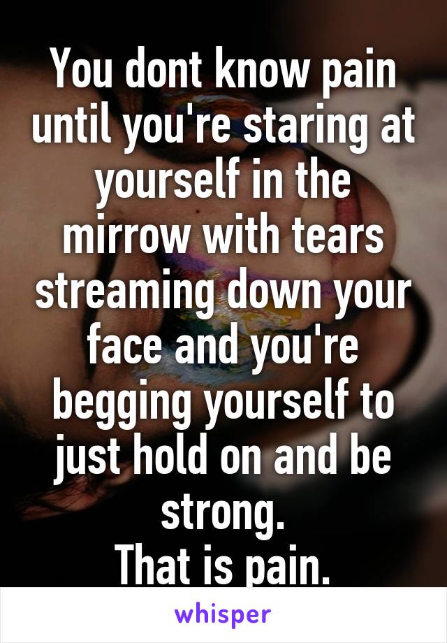 You dont know pain until you're staring at yourself in the mirrow with tears streaming down your face and you're begging yourself to just hold on and be strong.
That is pain.