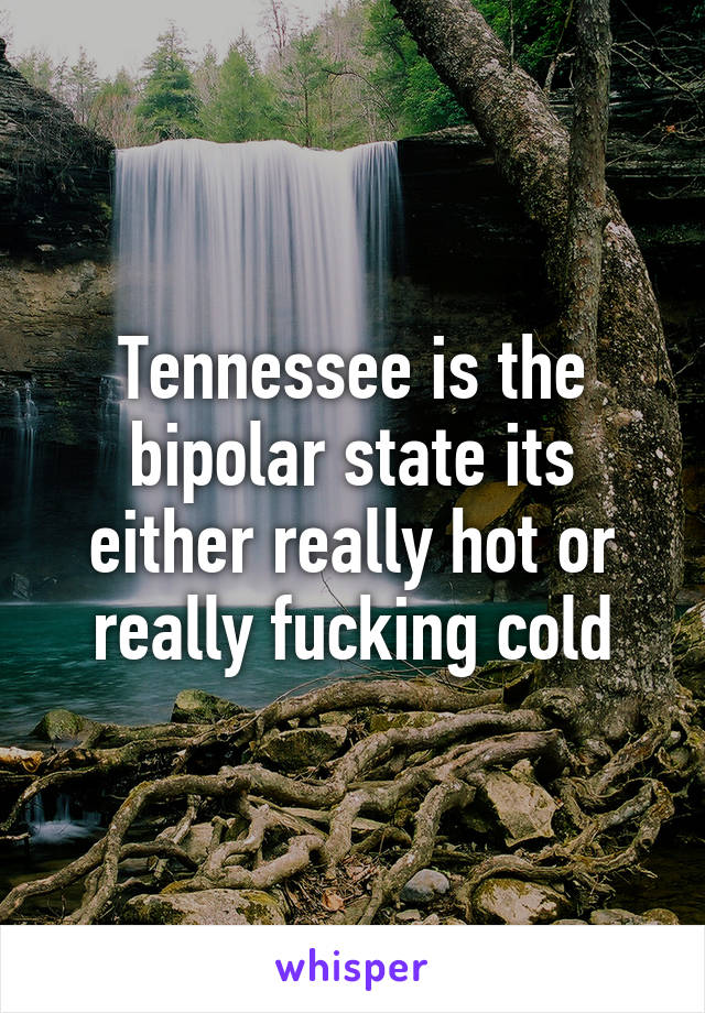 Tennessee is the bipolar state its either really hot or really fucking cold