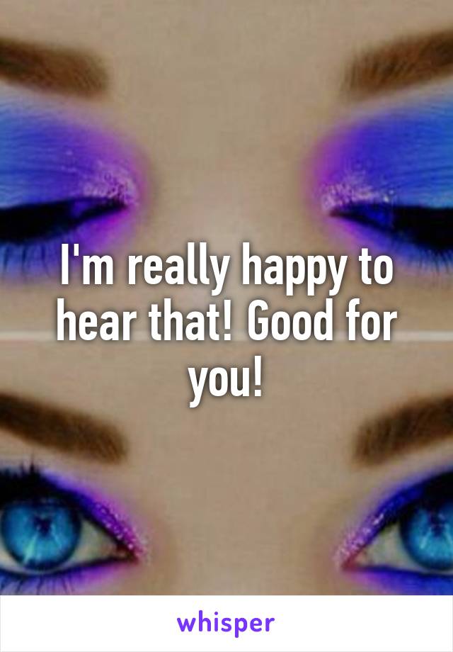 I'm really happy to hear that! Good for you!