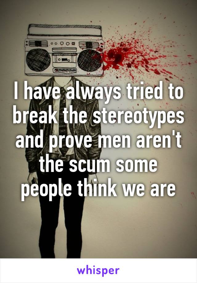 I have always tried to break the stereotypes and prove men aren't the scum some people think we are