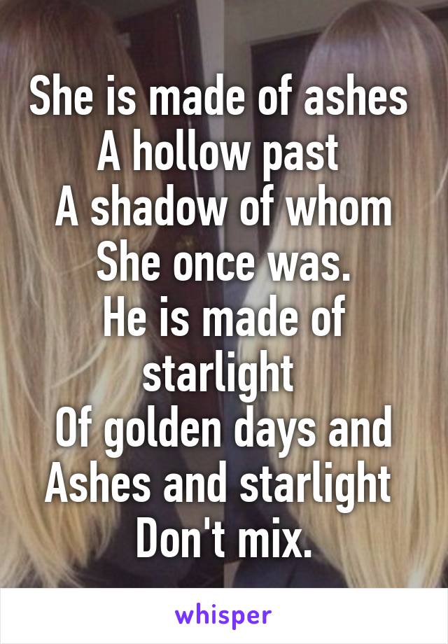 She is made of ashes 
A hollow past 
A shadow of whom
She once was.
He is made of starlight 
Of golden days and
Ashes and starlight 
Don't mix.