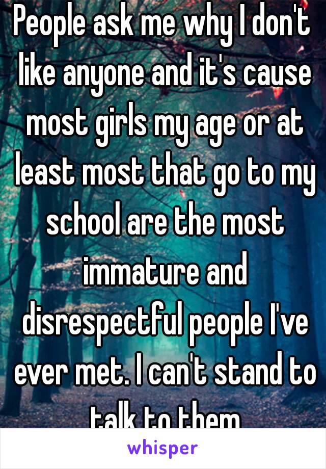 People ask me why I don't like anyone and it's cause most girls my age or at least most that go to my school are the most immature and disrespectful people I've ever met. I can't stand to talk to them