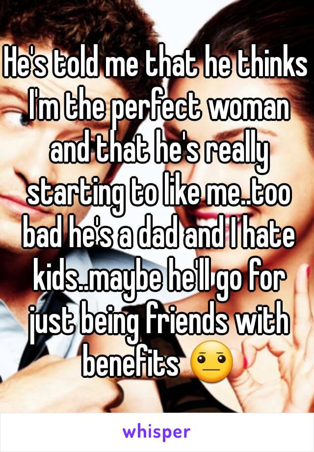 He's told me that he thinks I'm the perfect woman and that he's really starting to like me..too bad he's a dad and I hate kids..maybe he'll go for just being friends with benefits 😐