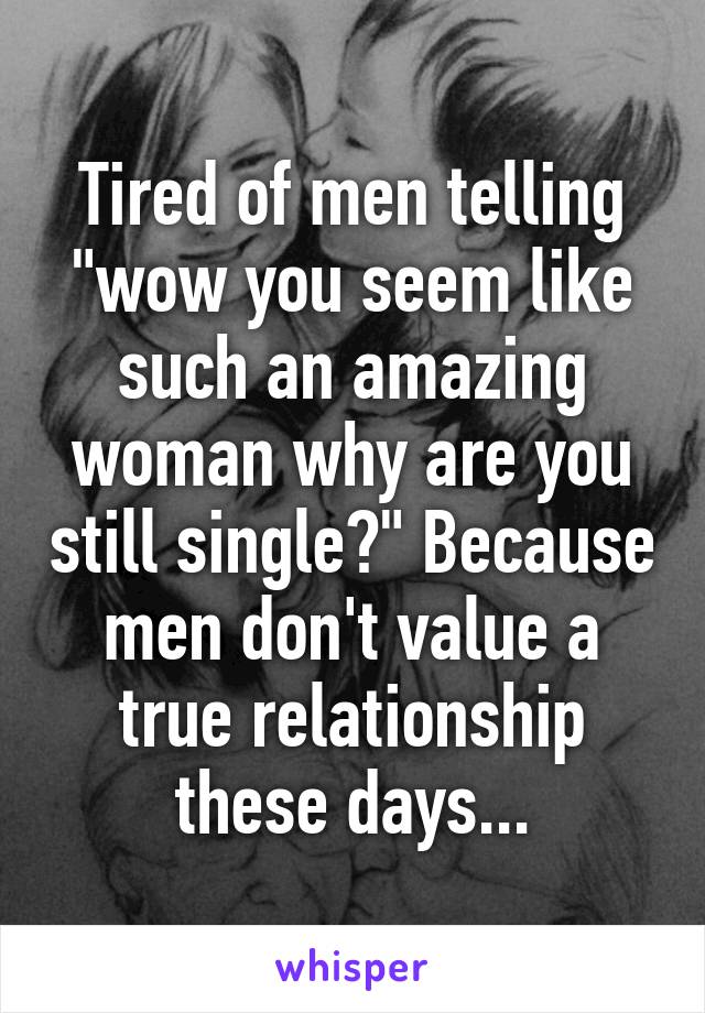 Tired of men telling "wow you seem like such an amazing woman why are you still single?" Because men don't value a true relationship these days...