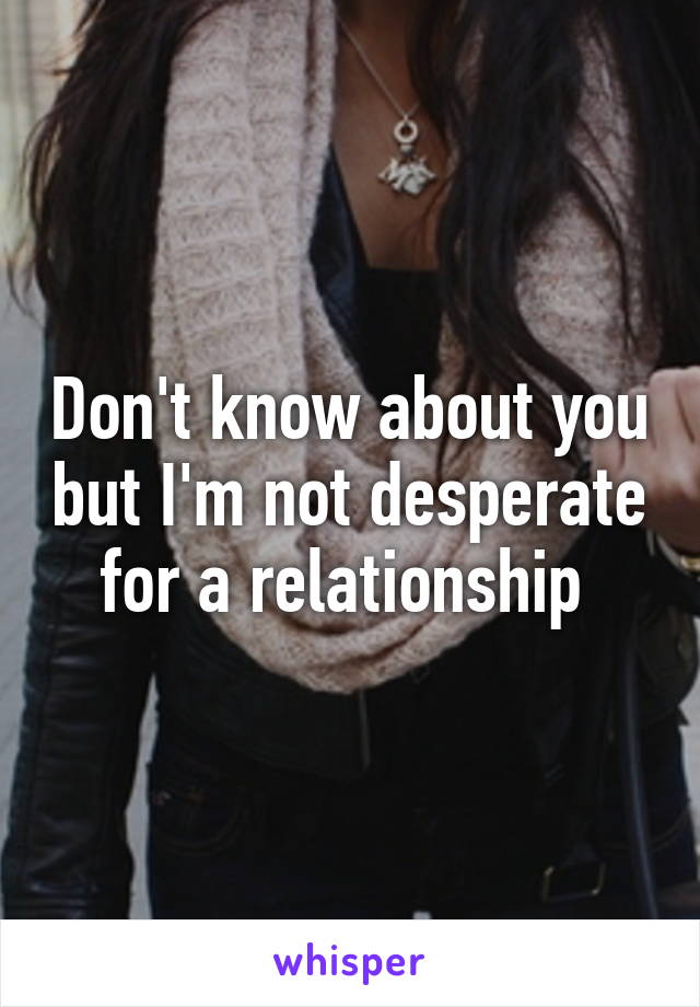 Don't know about you but I'm not desperate for a relationship 